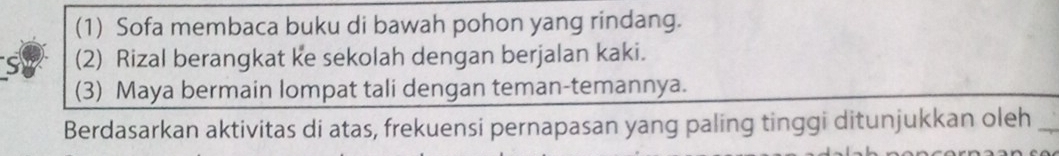 (1) Sofa membaca buku di bawah pohon yang rindang.
S (2) Rizal berangkat ke sekolah dengan berjalan kaki.
(3) Maya bermain lompat tali dengan teman-temannya.
Berdasarkan aktivitas di atas, frekuensi pernapasan yang paling tinggi ditunjukkan oleh