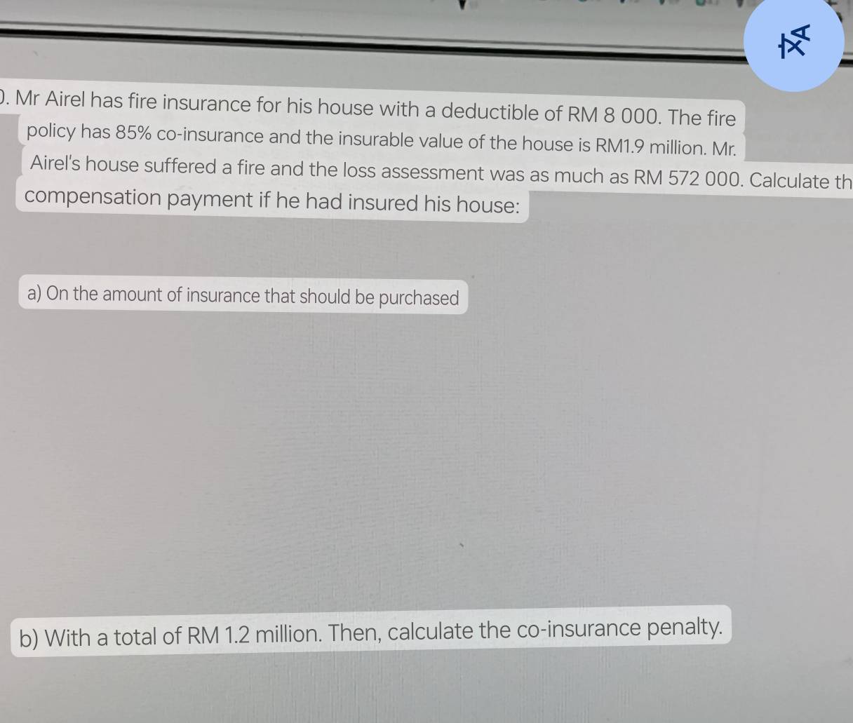 Mr Airel has fire insurance for his house with a deductible of RM 8 000. The fire 
policy has 85% co-insurance and the insurable value of the house is RM1.9 million. Mr. 
Airel's house suffered a fire and the loss assessment was as much as RM 572 000. Calculate th 
compensation payment if he had insured his house: 
a) On the amount of insurance that should be purchased 
b) With a total of RM 1.2 million. Then, calculate the co-insurance penalty.