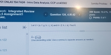 ONLAS 15A FA24 - Intro Data Analysis, CCP crn43582 Samika Prioleau 0 
work: Integrated Review 
,5 Assignment1 Question 124, 4.IR.62 HW Score: 78.67%, 11 
Jez, points Points: 0 of 1 
list Let U= e,f,g,h,i,j,k and A=(i,h,i,k) Find overline A
overline A= beginpmatrix circ g)endpmatrix
n 122 (Use ascending order Use a comma to separate answers as needed) 
n 123