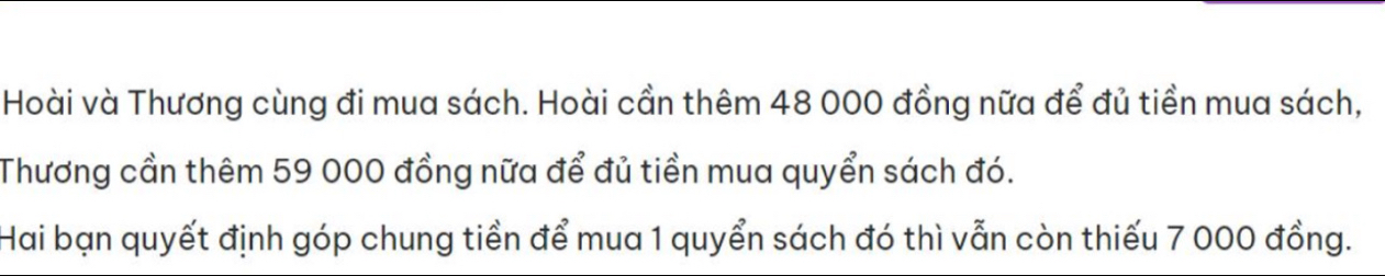 Hoài và Thương cùng đi mua sách. Hoài cần thêm 48 000 đồng nữa để đủ tiền mua sách, 
Thương cần thêm 59 000 đồng nữa để đủ tiền mua quyển sách đó. 
Hai bạn quyết định góp chung tiền để mua 1 quyển sách đó thì vẫn còn thiếu 7 000 đồng.