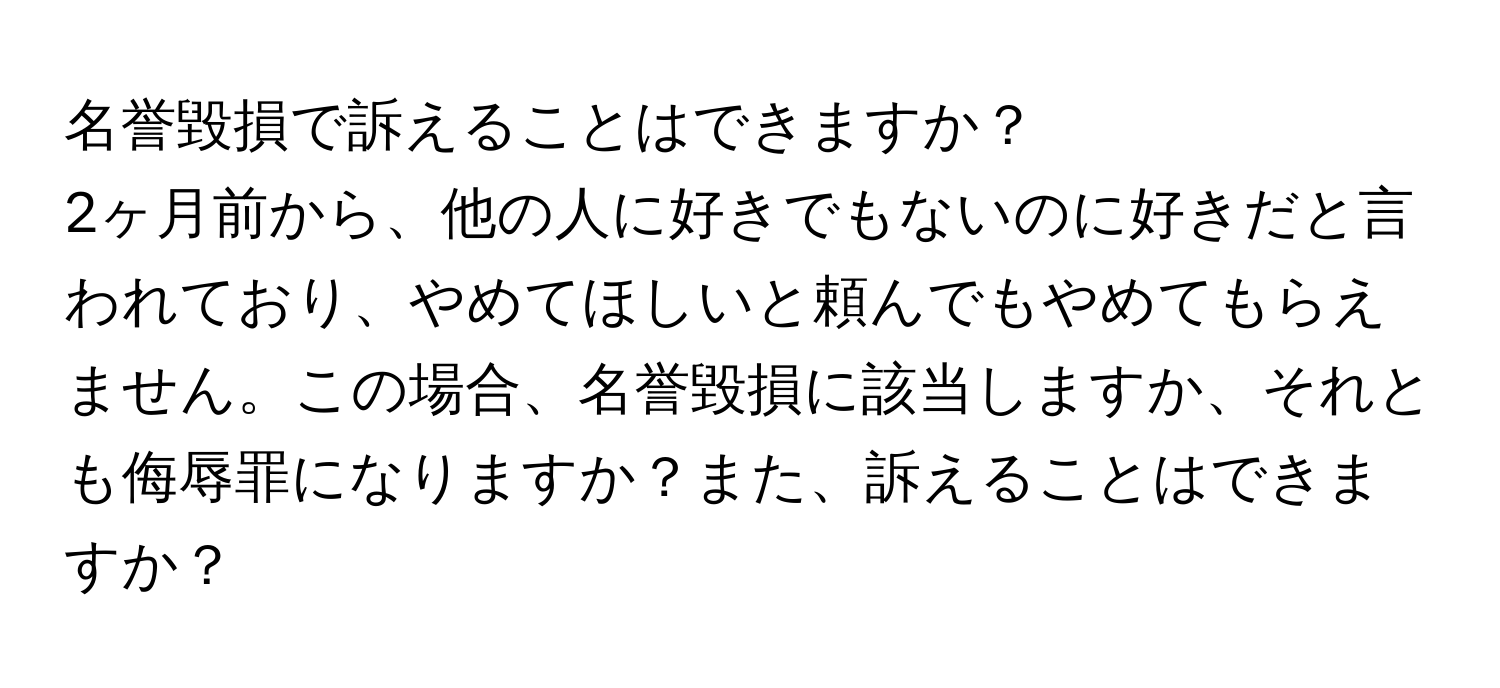 名誉毀損で訴えることはできますか？  
2ヶ月前から、他の人に好きでもないのに好きだと言われており、やめてほしいと頼んでもやめてもらえません。この場合、名誉毀損に該当しますか、それとも侮辱罪になりますか？また、訴えることはできますか？