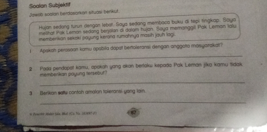 Soalan Subjektif 
Jawab soalan berdasarkan situasi berikut. 
Hujan sedang turun dengan lebat. Saya sedang membaca buku di tepi tingkap. Saya 
melihat Pak Leman sedang berjalan di dalam hujan. Saya memanggil Pak Leman Ialu 
memberikan sekaki payung kerana rumahnya masih jauh lagi. 
_ 
1 Apakah perasaan kamu apabila dapat bertoleransi dengan anggota masyarakat? 
2 Pada pendapat kamu, apakah yang akan berlaku kepada Pak Leman jīka kamu tidak 
memberikan payung tersebut? 
_ 
3 Berikan satu contoh amalan toleransi yang lain. 
_ 
* Penerbit Mahir Sin, Bhd. (Co, No. 183897-P) 87