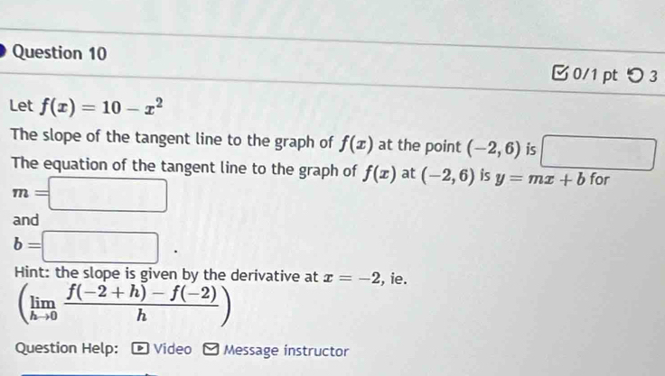 つ 3 
Let f(x)=10-x^2
The slope of the tangent line to the graph of f(x) at the point (-2,6) is°
The equation of the tangent line to the graph of f(x) at (-2,6) is y=mx+b for
m=□
and
b=□. 
Hint: the slope is given by the derivative at x=-2 , ie.
(limlimits _hto 0 (f(-2+h)-f(-2))/h )
Question Help: Video * Message instructor