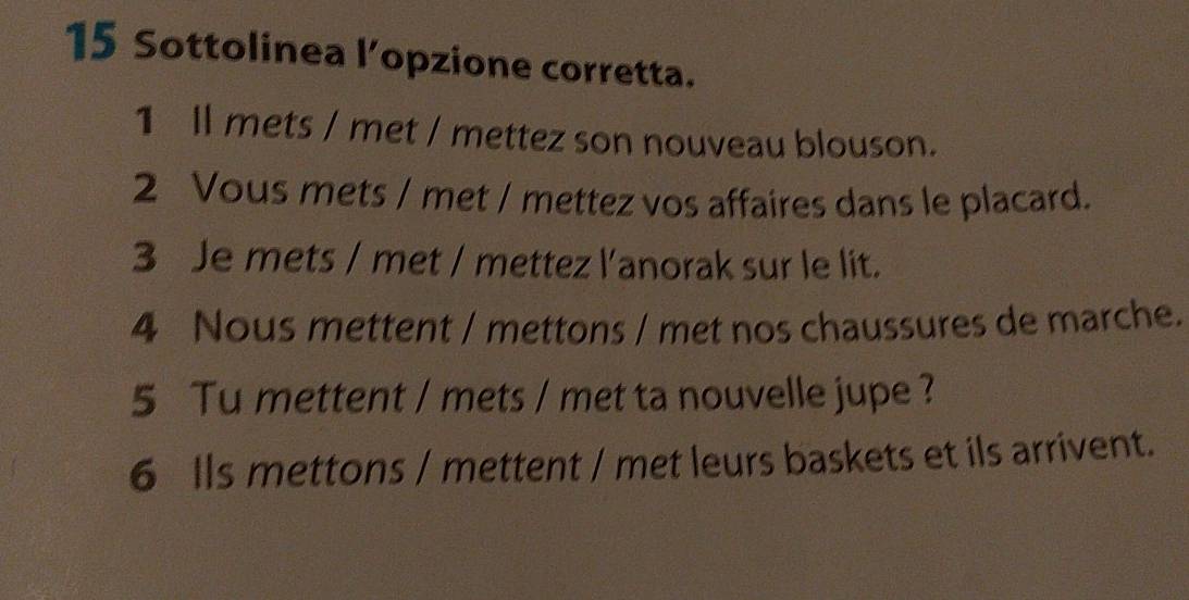 Sottolinea l’opzione corretta. 
1 ll mets / met / mettez son nouveau blouson. 
2 Vous mets / met / mettez vos affaires dans le placard. 
3 Je mets / met / mettez l'anorak sur le lit. 
4 Nous mettent / mettons / met nos chaussures de marche. 
5 Tu mettent / mets / met ta nouvelle jupe ? 
6 lls mettons / mettent / met leurs baskets et ils arrivent.