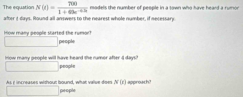 The equation N(t)= 700/1+69e^(-0.3t)  models the number of people in a town who have heard a rumor 
after t days. Round all answers to the nearest whole number, if necessary. 
How many people started the rumor? 
people 
How many people will have heard the rumor after 4 days? 
people 
As t increases without bound, what value does N(t) approach? 
people