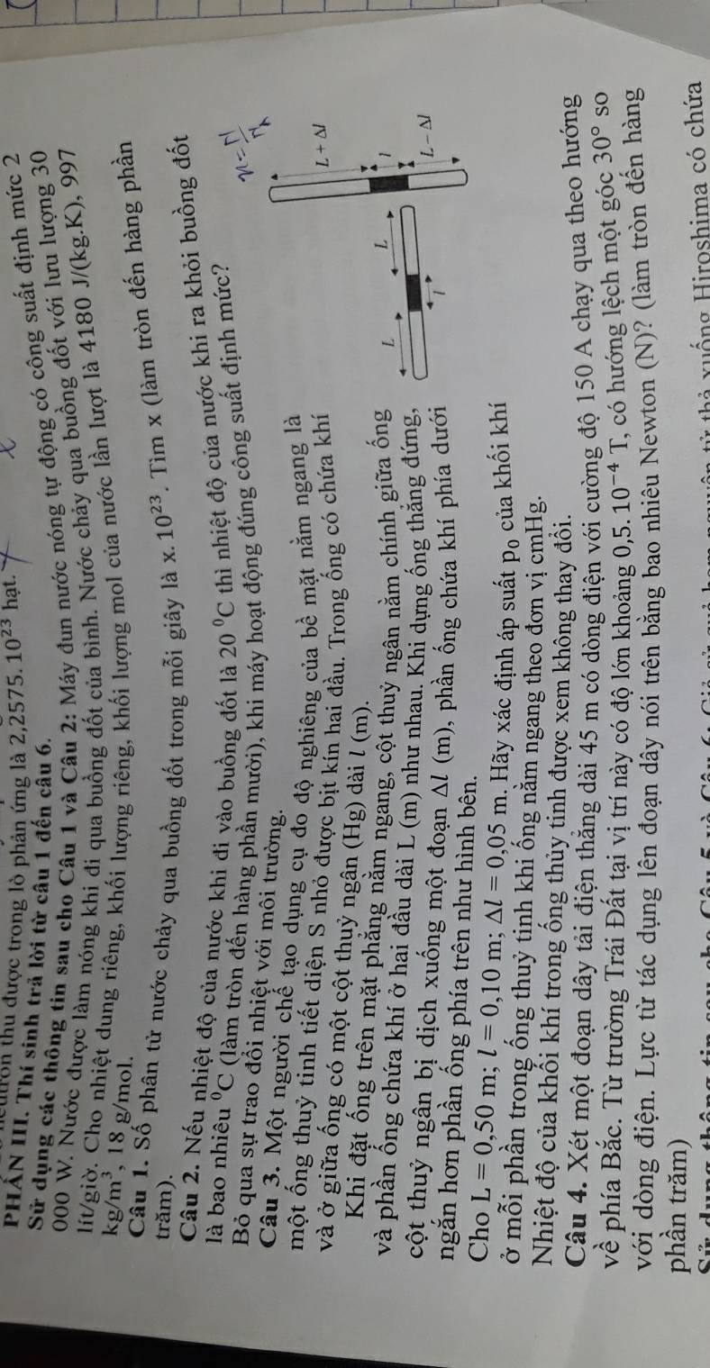 ulon thu được trong lò phản ứng là 2,2575. 10^(23) hạt.
Sử dụng các thông tin sau cho Câu 1 và Câu 2: Máy đun nước nóng tự động có công suất định mức 2
PHẤN III. Thí sinh trả lời từ câu 1 đến câu 6. 4180J/(kg.K), 997
000 W. Nước được làm nóng khí đi qua buồng đốt của bình. Nước chảy qua buồng đốt với lưu lượng 30
lít/giờ. Cho nhiệt dung riêng, khối lượng riêng, khối lượng mol của nước lần lượt là
kg/m^3,18g mol.
Câu 1. Số phân tử nước chảy qua buồng đốt trong mỗi giây là x. 10^(23). Tìm x (làm tròn đến hàng phần
trăm).
Câu 2. Nếu nhiệt độ của nước khi đi vào buồng đốt là 20°C thì nhiệt độ của nước khi ra khỏi buồng đốt
là bao nhiêu^0C (làm tròn đến hàng phần mười), khi máy hoạt động đúng công suất định mức?
Bỏ qua sự trao đổi nhiệt với môi trường.
Câu 3. Một người chế tạo dụng cụ đo độ nghiêng của bề mặt nằm ngang là
một ống thuỷ tinh tiết diện S nhỏ được bịt kín hai đầu. Trong ống có chứa khí
và ở giữa ống có một cột thuỷ ngân (Hg) dài l (m). 
Khi đặt ống trên mặt phẳng nằm ngang, cột thuỷ ngân nằm chính giữa ống
và phần ống chứa khí ở hai đầu dài L (m) như nhau. Khi dựng ống thắng đứng,
cột thuỷ ngân bị dịch xuống một đoạn △ l( m), phần ống chứa khí phía dưới
ngắn hơn phần ống phía trên như hình bên.
Cho L=0,50m;l=0,10m;△ l=0,05m Hãy xác định áp suất p_0 của khối khí
ở mỗi phần trong ống thuỷ tinh khi ống nằm ngang theo đơn vị cmHg.
Nhiệt độ của khối khí trong ống thủy tinh được xem không thay đổi.
Câu 4. Xét một đoạn dây tải điện thẳng dài 45 m có dòng điện với cường độ 150 A chạy qua theo hướng
về phía Bắc. Từ trường Trái Đất tại vị trí này có độ lớn khoảng 0,5. 10^(-4)T , có hướng lệch một góc 30° so
với dòng điện. Lực từ tác dụng lên đoạn dây nói trên bằng bao nhiêu Newton (N)? (làm tròn đến hàng
phần trăm)
h   u ố ng Hiroshima có chứa