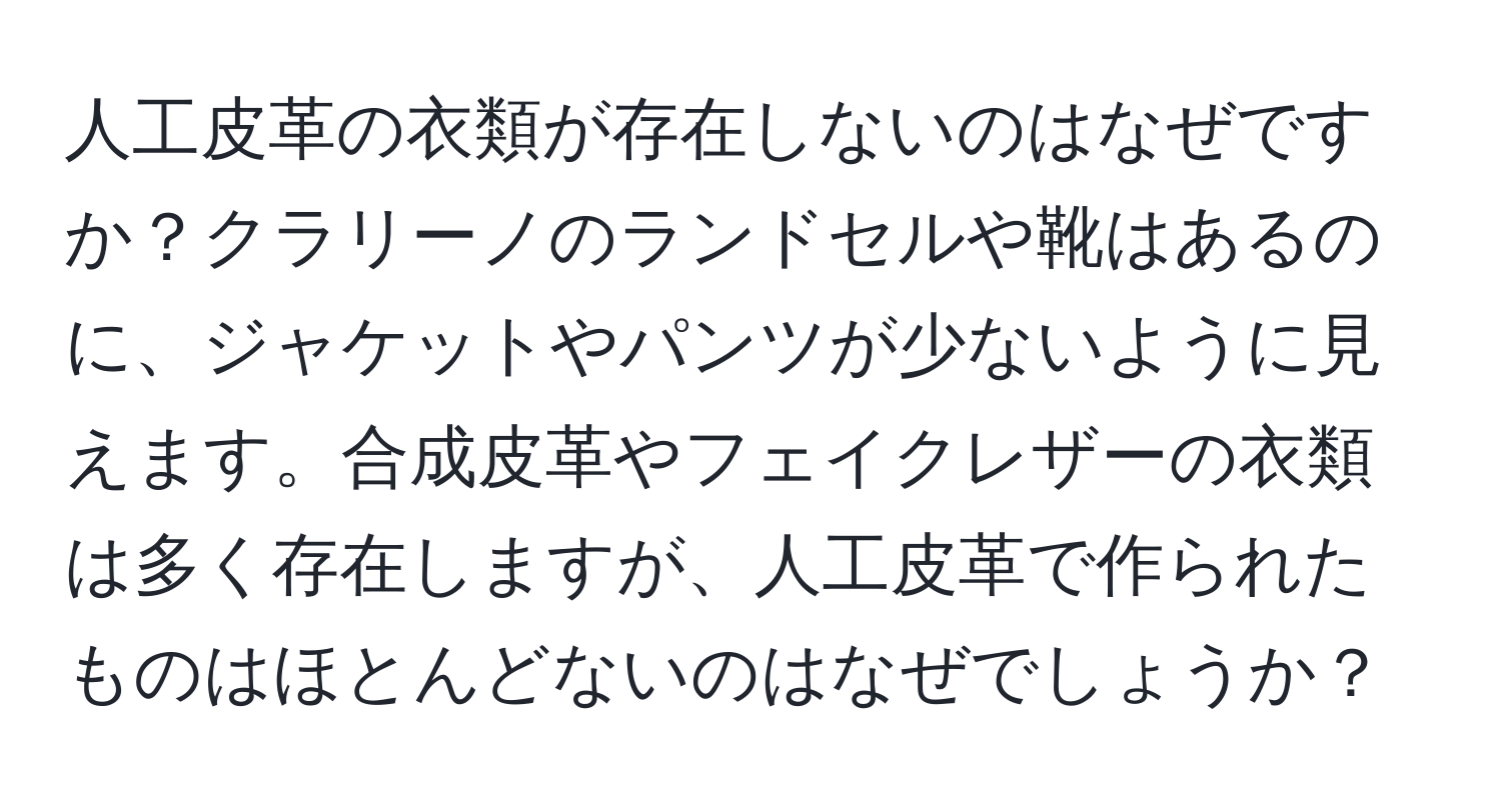 人工皮革の衣類が存在しないのはなぜですか？クラリーノのランドセルや靴はあるのに、ジャケットやパンツが少ないように見えます。合成皮革やフェイクレザーの衣類は多く存在しますが、人工皮革で作られたものはほとんどないのはなぜでしょうか？