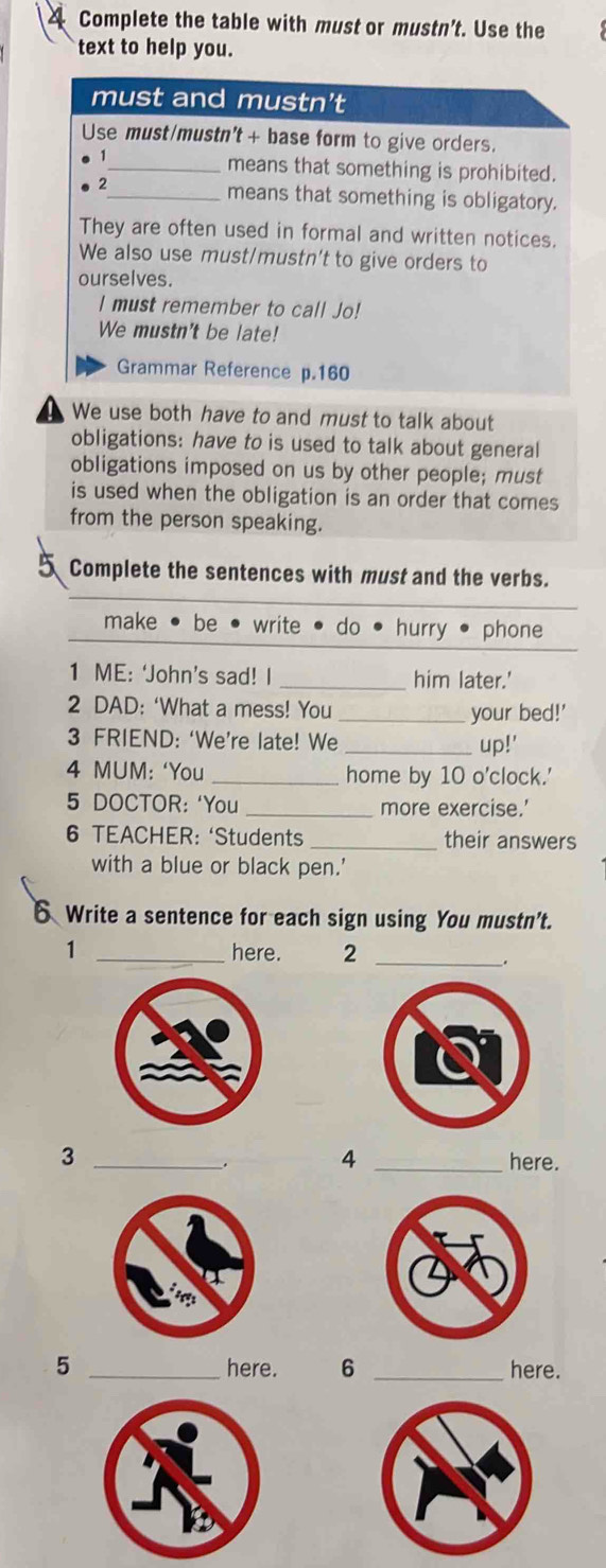 Complete the table with must or mustn’t. Use the
text to help you.
must and mustn't
Use must/mustn't + base form to give orders.
_means that something is prohibited.
2_ means that something is obligatory.
They are often used in formal and written notices.
We also use must/mustn't to give orders to
ourselves.
I must remember to call Jo!
We mustn't be late!
Grammar Reference p. 160
We use both have to and must to talk about
obligations: have to is used to talk about general
obligations imposed on us by other people; must
is used when the obligation is an order that comes
from the person speaking.
5 Complete the sentences with must and the verbs.
make • be write do hurry phone
1 ME: ‘John’s sad! I _him later.'
2 DAD: ‘What a mess! You _your bed!'
3 FRIEND: ‘We’re late! We _up!'
4 MUM: ‘You _home by 10 o'clock.'
5 DOCTOR: ‘You_ more exercise.’
6 TEACHER: ‘Students _their answers
with a blue or black pen.'
6 Write a sentence for each sign using You mustn't.
1 _here. 2_
.
_3
4 _here.
5 _here. 6 _here.