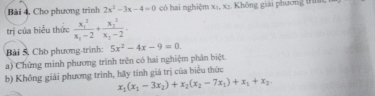 Bài 4, Cho phương trình 2x^2-3x-4=0 có hai nghiệm xị, xạ. Không giải phương tHìs 
trị của biểu thức frac (x_1)^2x_1-2+frac (x_2)^2x_2-2. 
Bài 5. Chò phương-trình: 5x^2-4x-9=0. 
a) Chứng minh phương trình trên có hai nghiệm phân biệt. 
b) Không giải phương trình, hãy tính giá trị của biểu thức
x_1(x_1-3x_2)+x_2(x_2-7x_1)+x_1+x_2