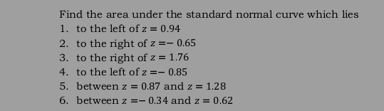 Find the area under the standard normal curve which lies 
1. to the left of z=0.94
2. to the right of z=-0.65
3. to the right of z=1.76
4. to the left of z=-0.85
5. between z=0.87 and z=1.28
6. between z=-0.34 and z=0.62