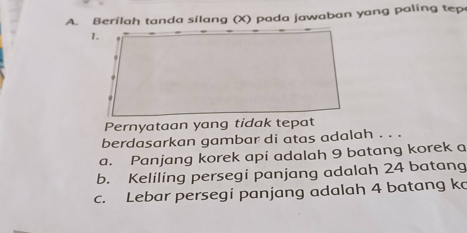 Berilah tanda silang (X) pada jawaban yang paling tep
Pernyataan yang tidak tepat
berdasarkan gambar di atas adalah . . .
a. Panjang korek api adalah 9 batang korek a
b. Keliling persegi panjang adalah 24 batang
c. Lebar persegí panjang adalah 4 batang ko