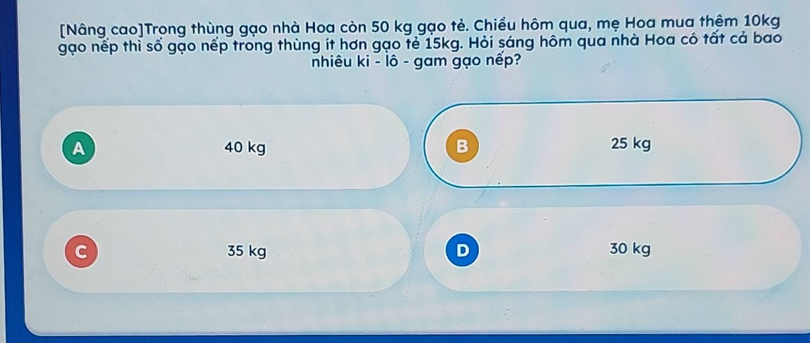 [Nâng cao]Trong thùng gạo nhà Hoa còn 50 kg gạo tẻ. Chiều hôm qua, mẹ Hoa mua thêm 10kg
gạo nếp thì số gạo nếp trong thùng ít hơn gạo tẻ 15kg. Hỏi sáng hôm qua nhà Hoa có tất cả bao
nhiêu ki - lô - gam gạo nếp?
A 40 kg B 25 kg
C 35 kg 30 kg