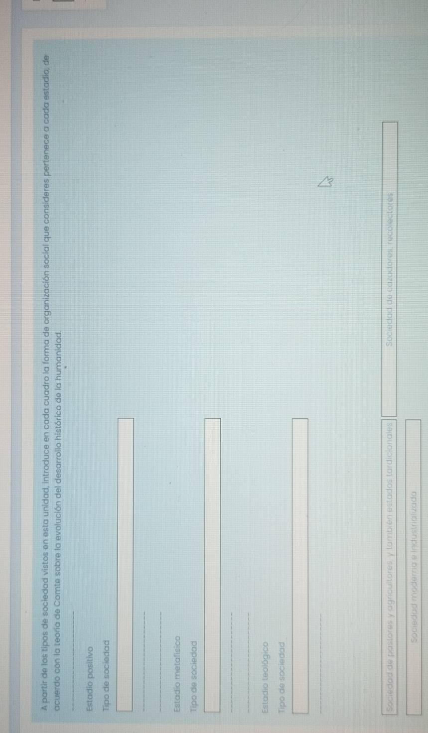 A partir de los tipos de sociedad vistos en esta unidad, introduce en cada cuadro la forma de organización social que consideres pertenece a cada estadia, de
acuerdo con la teoria de Comte sobre la evolución del desarrollo histórico de la humanidad.
_
Estadio positivo
Tipo de sociedad
_
Estadio metafísico
Tipo de sociedad
_
Estadio teológico
Tipo de sociedad
Sociedad de pastores y agricultores, y también estados tardicionales Sociedad de cazadores, recolectores
Sociedad moderna e Industrializada