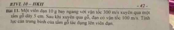 BTVL 10 - HKI - 42 - 
Bài 11. Một viên dạn 10 g bay ngang với vận tốc 300 m/s xuyên qua một 
gầm gỗ dây 5 cm. Sau khi xuyên qua goverline  7/0  , đạn có vận tốc 100 m/s. Tính 
lực căn trung bình của tấm gỗ tác dụng lên viên đạn.