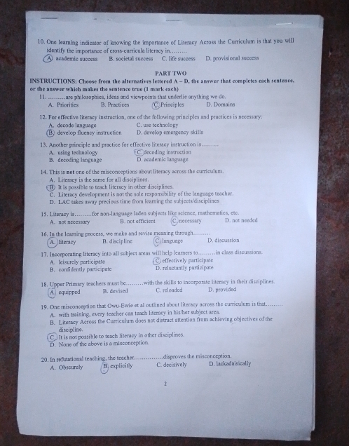 One learning indicator of knowing the importance of Literacy Across the Curriculum is that you will
identify the importance of cross-curricula literacy in........
A  academic success B. societal success C. life success D. provisional success
PART TWO
INSTRUCTIONS: Choose from the alternatives lettered A - D, the answer that completes each sentence.
or the answer which makes the sentence true (1 mark each)
I 1. .........are philosophies, ideas and viewpoints that underlie anything we do.
A. Priorities B. Practices C Principles D. Domains
12. For effective literacy instruction, one of the following principles and practices is necessary:
A. decode language C. use technology
B. develop fluency instruction D. develop emergency skills
13. Another principle and practice for effective literacy instruction is.
C. decoding instruction
A. using technology D. academic language
B. decoding language
14. This is not one of the misconceptions about literacy across the curriculum.
A. Literacy is the same for all disciplines.
B) It is possible to teach literacy in other disciplines.
C. Literacy development is not the sole responsibility of the language teacher.
D. LAC takes away precious time from learning the subjects/disciplines
15. Literacy is. _ _for non-language laden subjects like science, mathematics, etc. necessary D. not needed
A. not necessary B. not efficient C
16. In the learing process, we make and revise meaning through C. language _D. discussion
A. literacy B. discipline
17. Incorporating literacy into all subject areas will help learners to…....in class discussions.
A. leisurely participate C. effectively participate D. reluctantly participate
B.confidently participate
18. Upper Primary teachers must be…… with the skills to incorporate literacy in their disciplines. D. provided
A equipped B. devised C. reloaded
19. One misconception that Owu-Ewie et all outlined about literacy across the curriculum is that…...
A. with training, every teacher can teach literacy in his/her subject area
B. Literacy Across the Curriculum does not distract attention from achieving objectives of the
discipline.
C. It is not possible to teach literacy in other disciplines.
D. None of the above is a misconception.
20. In refutational teaching, the teacher a disproves the misconception. D. lackadaisscally
A. Obscurely B. explicitly C. decisively
2