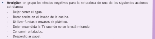 Averigüen en grupo los efectos negativos para la naturaleza de una de las siguientes acciones
cotidianas:
Dejar correr el agua.
Botar aceite en el lavabo de la cocina.
Utilizar fundas o envases de plástico.
Dejar encendida la TV cuando no se la está mirando.
Consumir enlatados.
Desperdiciar papel.