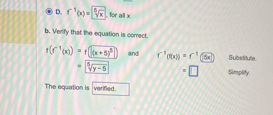 f^(-1)(x)= sqrt[5](x) , for all x
b. Verify that the equation is correct.
f(f^(-1)(x))=f(|(x+5)^5 and f^(-1)(f(x))=f^(-1)(5x) Substitute.
=sqrt[5](y-5)
=□ Simplify. 
The equation is verified.