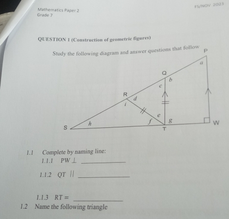 FS/NOV 2023 
Mathematics Paper 2 
Grade 7 
QUESTION 1 (Construction of geometric figures) 
1.1 Complete by naming line: 
1.1.1 PW⊥ _ 
1.1.2 QT| _ 
1.1.3 RT= _ 
1.2 Name the following triangle