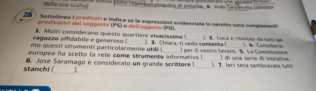 iúina scelse come regalo un pinguino di peluche. cempre considerato una persona briltán 
delle sue scelte 8. Vedo Sara molto convinta 
28) Sottolinea i predicati e indica se le espressioni evidenziate in neretto sono complementi 
predicativi del soggetto (PS) o dell'oggetto (PO). 
1. Molti considerano questo quartiere vivacissimo ( ). 2. Luca è ritenuto da tutti un 
ragazzo affidabile e generoso ( _). 3. Chiara, ti vedo contenta ( ). 4. Consideria- 
mo questi strumenti particolarmente utili (_ ) per il vostro lavoro. 5. La Commissione 
europea ha scelto la rete come strumento informativo ( ) di una serie di iniziative. 
6. José Saramago è considerato un grande scrittore (_ _). 7. leri sera sembravate tutti 
stanchi (_ J.