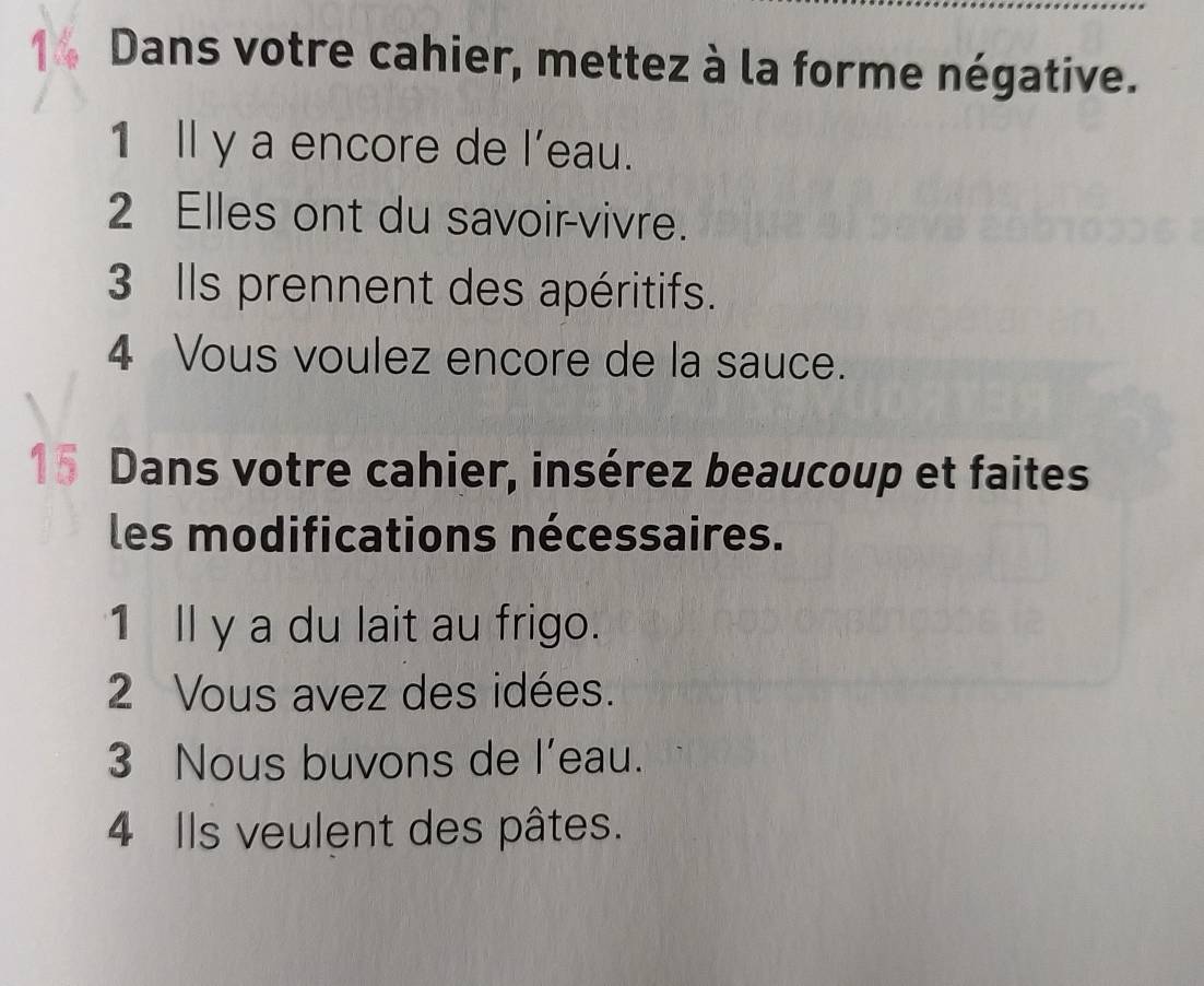 Dans votre cahier, mettez à la forme négative. 
1 ll y a encore de l'eau. 
2 Elles ont du savoir-vivre. 
3 Ils prennent des apéritifs. 
4 Vous voulez encore de la sauce. 
15 Dans votre cahier, insérez beaucoup et faites 
les modifications nécessaires. 
1 ll y a du lait au frigo. 
2 Vous avez des idées. 
3 Nous buvons de l’eau. 
4 Ils veulent des pâtes.