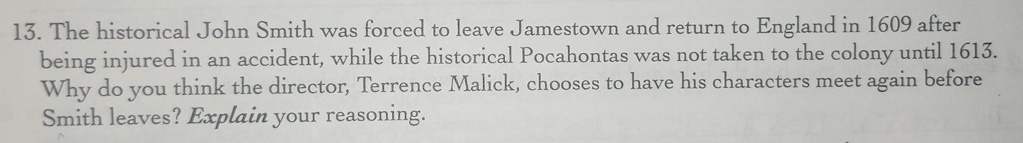 The historical John Smith was forced to leave Jamestown and return to England in 1609 after 
being injured in an accident, while the historical Pocahontas was not taken to the colony until 1613. 
Why do you think the director, Terrence Malick, chooses to have his characters meet again before 
Smith leaves? Explain your reasoning.