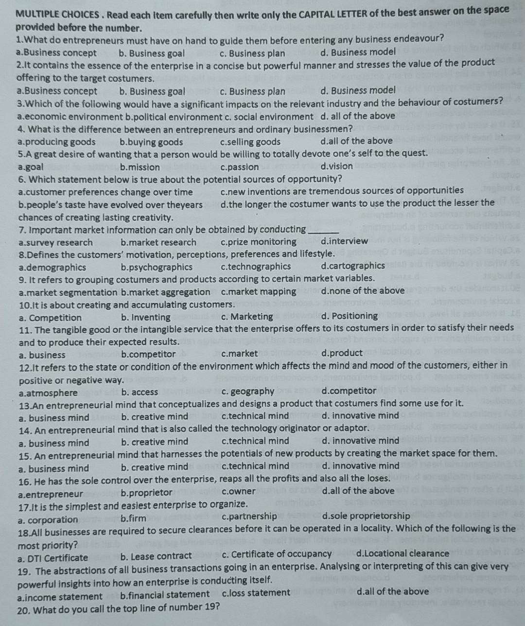 Read each item carefully then write only the CAPITAL LETTER of the best answer on the space
provided before the number.
1.What do entrepreneurs must have on hand to guide them before entering any business endeavour?
a.Business concept b. Business goal c. Business plan d. Business model
2.It contains the essence of the enterprise in a concise but powerful manner and stresses the value of the product
offering to the target costumers.
a.Business concept b. Business goal c. Business plan d. Business model
3.Which of the following would have a significant impacts on the relevant industry and the behaviour of costumers?
a.economic environment b.political environment c. social environment d. all of the above
4. What is the difference between an entrepreneurs and ordinary businessmen?
a.producing goods b.buying goods c.selling goods d.all of the above
5.A great desire of wanting that a person would be willing to totally devote one’s self to the quest.
a.goal b.mission c.passion d.vision
6. Which statement below is true about the potential sources of opportunity?
a.customer preferences change over time c.new inventions are tremendous sources of opportunities
b.people’s taste have evolved over theyears d.the longer the costumer wants to use the product the lesser the
chances of creating lasting creativity.
7. Important market information can only be obtained by conducting_
a.survey research b.market research c.prize monitoring d.interview
8.Defines the customers’ motivation, perceptions, preferences and lifestyle.
a.demographics b.psychographics c.technographics d.cartographics
9. It refers to grouping costumers and products according to certain market variables.
a.market segmentation b.market aggregation c.market mapping d.none of the above
10.It is about creating and accumulating customers.
a. Competition b. Inventing c. Marketing d. Positioning
11. The tangible good or the intangible service that the enterprise offers to its costumers in order to satisfy their needs
and to produce their expected results.
a. business b.competitor c.market d.product
12.It refers to the state or condition of the environment which affects the mind and mood of the customers, either in
positive or negative way.
a.atmosphere b. access c. geography d.competitor
13.An entrepreneurial mind that conceptualizes and designs a product that costumers find some use for it.
a. business mind b. creative mind c.technical mind d. innovative mind
14. An entrepreneurial mind that is also called the technology originator or adaptor.
a. business mind b. creative mind c.technical mind d. innovative mind
15. An entrepreneurial mind that harnesses the potentials of new products by creating the market space for them.
a. business mind b. creative mind c.technical mind d. innovative mind
16. He has the sole control over the enterprise, reaps all the profits and also all the loses.
a.entrepreneur b.proprietor c.owner d.all of the above
17.It is the simplest and easiest enterprise to organize.
a. corporation b.firm c.partnership d.sole proprietorship
18.All businesses are required to secure clearances before it can be operated in a locality. Which of the following is the
most priority?
a. DTI Certificate b. Lease contract c. Certificate of occupancy d.Locational clearance
19. The abstractions of all business transactions going in an enterprise. Analysing or interpreting of this can give very
powerful insights into how an enterprise is conducting itself.
a.income statement b.financial statement c.loss statement d.all of the above
20. What do you call the top line of number 19?