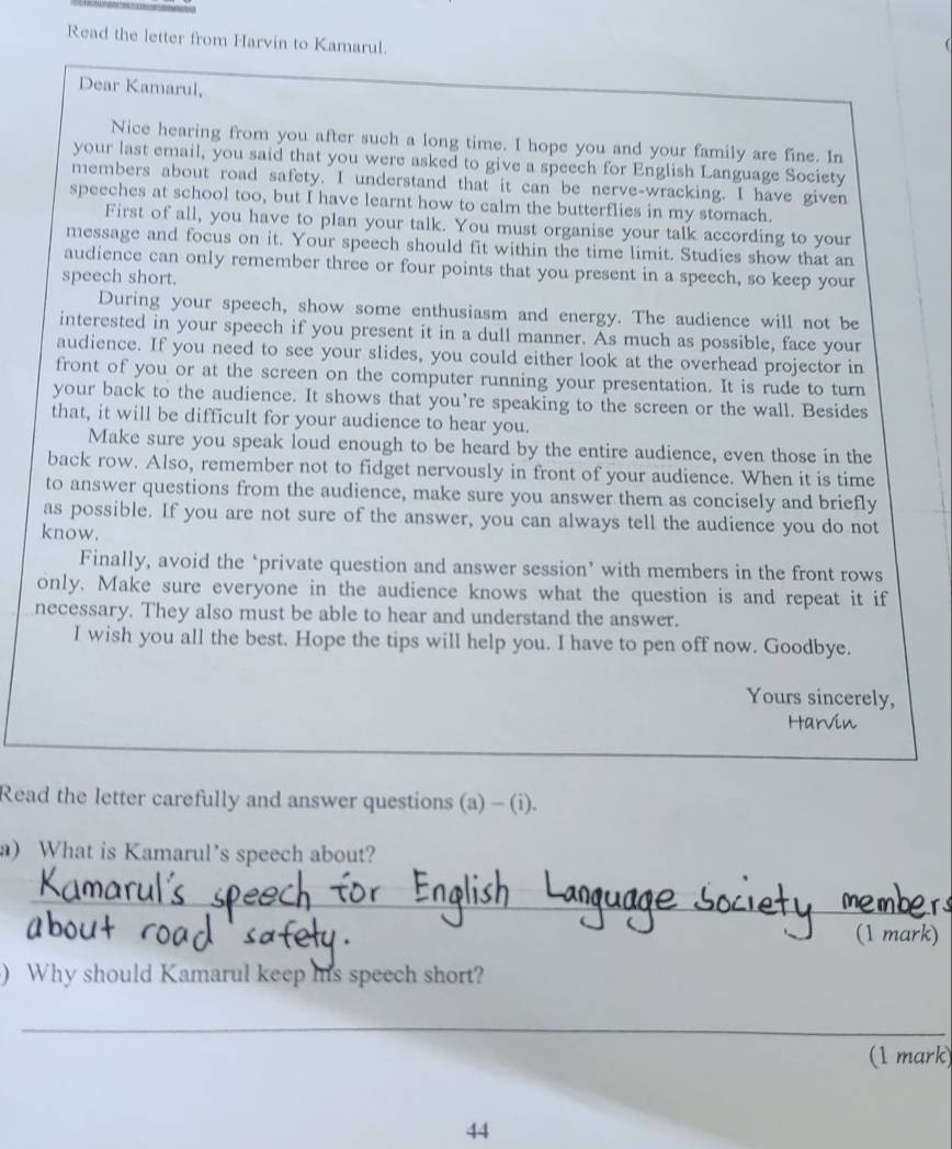 Read the letter from Harvin to Kamarul. 
Dear Kamarul, 
Nice hearing from you after such a long time. I hope you and your family are fine. In 
your last email, you said that you were asked to give a speech for English Language Society 
members about road safety. I understand that it can be nerve-wracking. I have given 
speeches at school too, but I have learnt how to calm the butterflies in my stomach. 
First of all, you have to plan your talk. You must organise your talk according to your 
message and focus on it. Your speech should fit within the time limit. Studies show that an 
audience can only remember three or four points that you present in a speech, so keep your 
speech short. 
During your speech, show some enthusiasm and energy. The audience will not be 
interested in your speech if you present it in a dull manner. As much as possible, face your 
audience. If you need to see your slides, you could either look at the overhead projector in 
front of you or at the screen on the computer running your presentation. It is rude to turn 
your back to the audience. It shows that you’re speaking to the screen or the wall. Besides 
that, it will be difficult for your audience to hear you. 
Make sure you speak loud enough to be heard by the entire audience, even those in the 
back row. Also, remember not to fidget nervously in front of your audience. When it is time 
to answer questions from the audience, make sure you answer them as concisely and briefly 
as possible. If you are not sure of the answer, you can always tell the audience you do not 
know. 
Finally, avoid the ‘private question and answer session’ with members in the front rows 
only. Make sure everyone in the audience knows what the question is and repeat it if 
necessary. They also must be able to hear and understand the answer. 
I wish you all the best. Hope the tips will help you. I have to pen off now. Goodbye. 
Yours sincerely, 
Harvin 
Read the letter carefully and answer questions (a) - (i). 
a) What is Kamarul’s speech about? 
_ 
(1 mark) 
) Why should Kamarul keep his speech short? 
_ 
(1 mark) 
44