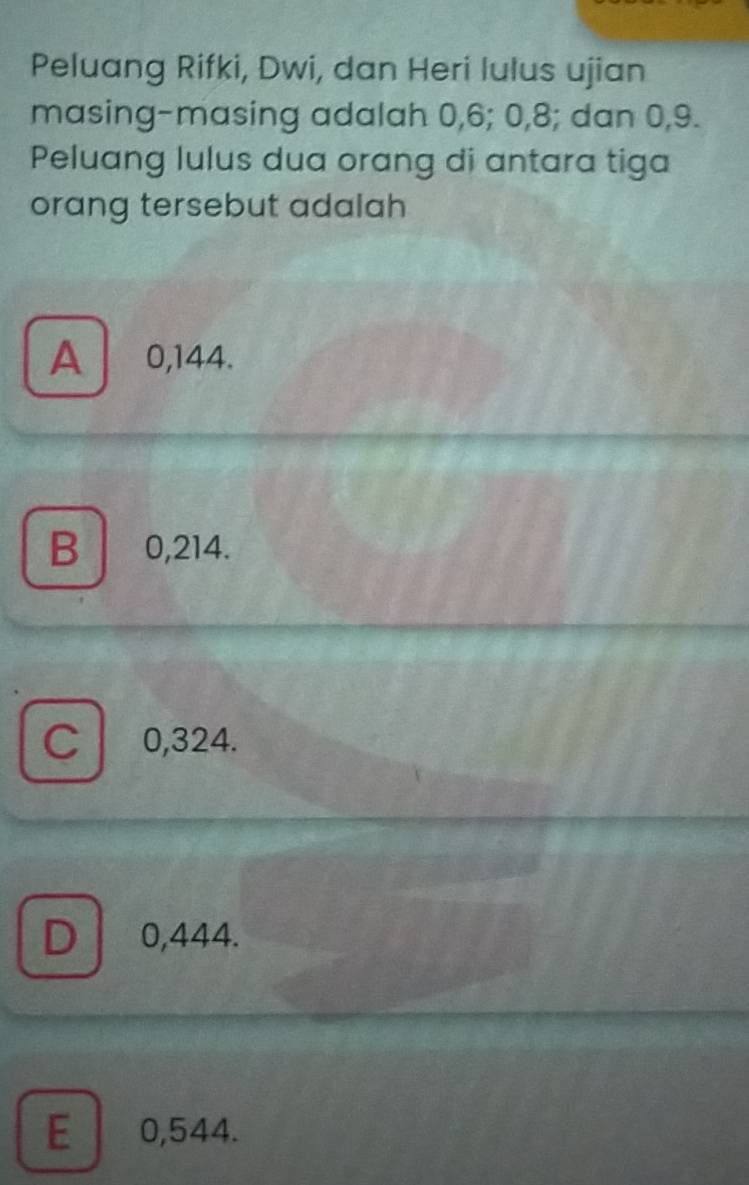 Peluang Rifki, Dwi, dan Heri lulus ujian
masing-masing adalah 0, 6; 0, 8; dan 0, 9.
Peluang lulus dua orang di antara tiga
orang tersebut adalah
A 0,144.
B ₹0,214.
C 0,324.
D 0,444.