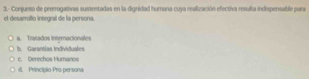 3.- Conjunto de prerrogativas sustentadas en la dignidad humana cuya realización efectiva resulta indispensable para
el desarrollo integral de la persona.
a. Tratados Internacionales
b. Garantías Individuales
c. Derechos Humanos
d. Principio Pro persona