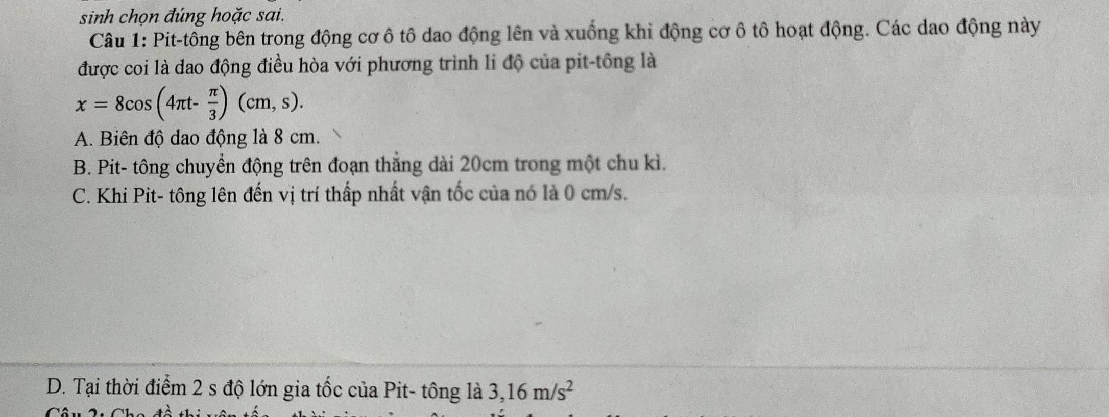 sinh chọn đúng hoặc sai.
Câu 1: Pit-tông bên trong động cơ ô tô dao động lên và xuống khi động cơ ô tô hoạt động. Các dao động này
được coi là dao động điều hòa với phương trình li độ của pit-tông là
x=8cos (4π t- π /3 )(cm,s).
A. Biên độ dao động là 8 cm.
B. Pit- tông chuyển động trên đoạn thẳng dài 20cm trong một chu kì.
C. Khi Pit- tông lên đến vị trí thấp nhất vận tốc của nó là 0 cm/s.
D. Tại thời điểm 2 s độ lớn gia tốc của Pit- tông là 3,16m/s^2