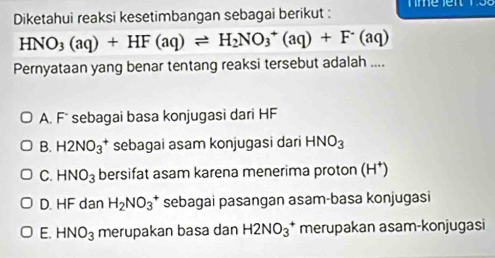 Diketahui reaksi kesetimbangan sebagai berikut :
HNO_3(aq)+HF(aq)leftharpoons H_2NO_3^(+(aq)+F^-)(aq)
Pernyataan yang benar tentang reaksi tersebut adalah ....
A. F sebagai basa konjugasi dari HF
B. H2NO_3^(+ sebagai asam konjugasi dari HNO_3)
C. HNO_3 bersifat asam karena menerima proton (H^+)
D. HF dan H_2NO_3^(+ sebagai pasangan asam-basa konjugasi
E. HNO_3) merupakan basa dan H2NO_3^+ merupakan asam-konjugasi