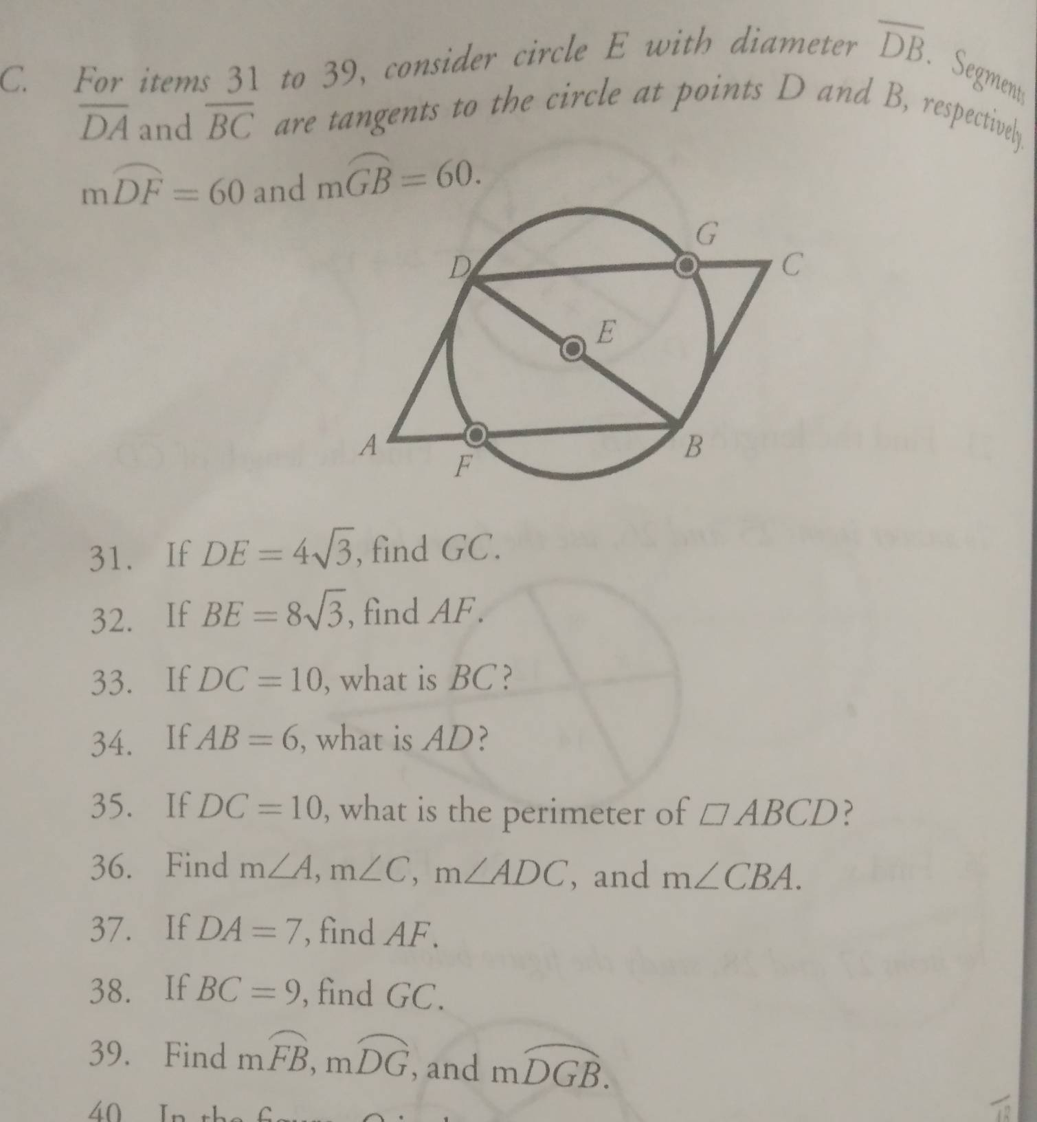 For items 31 to 39, consider circle E with diameter overline DB. 
Segments
overline DA and overline BC are tangents to the circle at points D and B, respectively.
mwidehat DF=60 and moverline GB=60. 
31. If DE=4sqrt(3) , find GC. 
32. If BE=8sqrt(3) , find AF. 
33. If DC=10 , what is BC? 
34. If AB=6 , what is AD? 
35. If DC=10 , what is the perimeter of □ ABCD ? 
36. Find m∠ A, m∠ C, m∠ ADC , and m∠ CBA. 
37. If DA=7 , find AF. 
38. If BC=9 , find GC. 
39. Find mwidehat FB, mwidehat DG , and moverline DGB. 
40 In th C