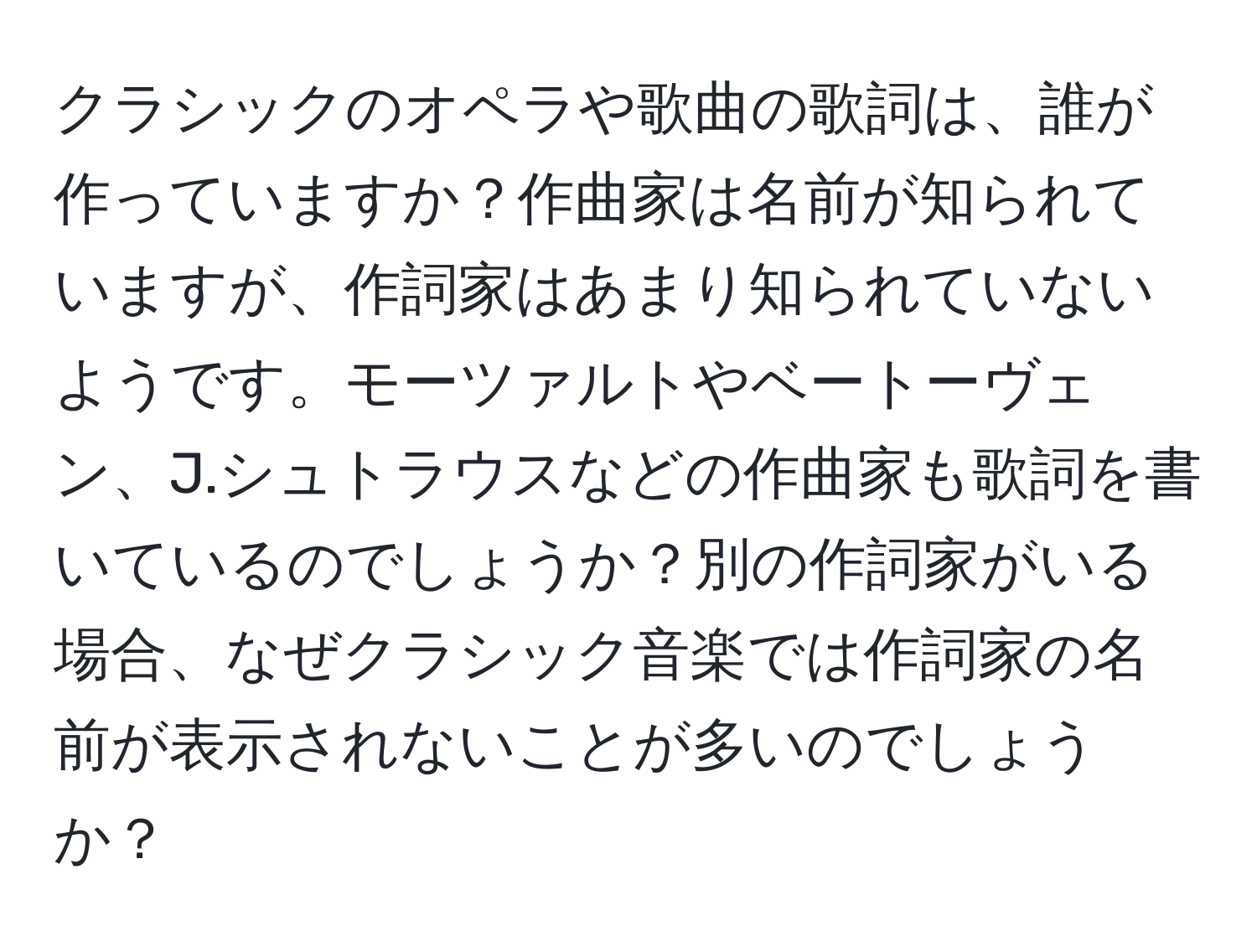 クラシックのオペラや歌曲の歌詞は、誰が作っていますか？作曲家は名前が知られていますが、作詞家はあまり知られていないようです。モーツァルトやベートーヴェン、J.シュトラウスなどの作曲家も歌詞を書いているのでしょうか？別の作詞家がいる場合、なぜクラシック音楽では作詞家の名前が表示されないことが多いのでしょうか？