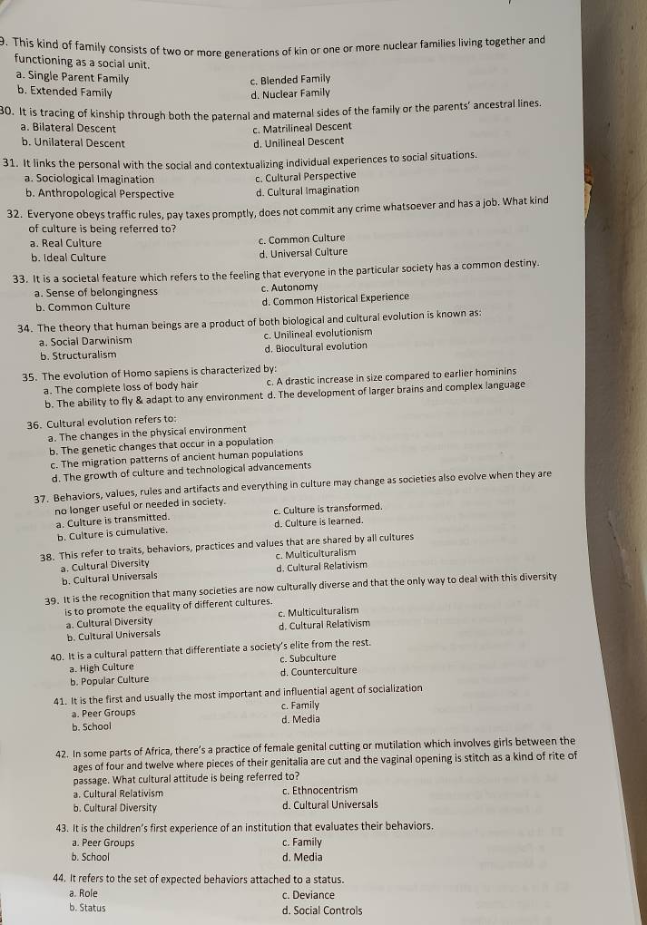 This kind of family consists of two or more generations of kin or one or more nuclear families living together and
functioning as a social unit.
a. Single Parent Family c. Blended Family
b. Extended Family d. Nuclear Family
30. It is tracing of kinship through both the paternal and maternal sides of the family or the parents’ ancestral lines.
a. Bilateral Descent c. Matrilineal Descent
b. Unilateral Descent d. Unilineal Descent
31. It links the personal with the social and contextualizing individual experiences to social situations.
a. Sociological Imagination c. Cultural Perspective
b. Anthropological Perspective d. Cultural Imagination
32. Everyone obeys traffic rules, pay taxes promptly, does not commit any crime whatsoever and has a job. What kind
of culture is being referred to?
a. Real Culture c. Common Culture
b. Ideal Culture d. Universal Culture
33. It is a societal feature which refers to the feeling that everyone in the particular society has a common destiny.
a. Sense of belongingness c. Autonomy
b. Common Culture d. Common Historical Experience
34. The theory that human beings are a product of both biological and cultural evolution is known as:
a. Social Darwinism c. Unilineal evolutionism
b. Structuralism d. Biocultural evolution
35. The evolution of Homo sapiens is characterized by:
a. The complete loss of body hair c. A drastic increase in size compared to earlier hominins
b. The ability to fly & adapt to any environment d. The development of larger brains and complex language
36. Cultural evolution refers to:
a. The changes in the physical environment
b. The genetic changes that occur in a population
c. The migration patterns of ancient human populations
d. The growth of culture and technological advancements
37. Behaviors, values, rules and artifacts and everything in culture may change as societies also evolve when they are
no longer useful or needed in society.
a. Culture is transmitted. c. Culture is transformed.
b. Culture is cumulative. d. Culture is learned.
38. This refer to traits, behaviors, practices and values that are shared by all cultures
a. Cultural Diversity c. Multiculturalism
b. Cultural Universals d. Cultural Relativism
39. It is the recognition that many societies are now culturally diverse and that the only way to deal with this diversity
is to promote the equality of different cultures.
a. Cultural Diversity c. Multiculturalism
b. Cultural Universals d. Cultural Relativism
40. It is a cultural pattern that differentiate a society's elite from the rest.
a. High Culture c. Subculture
b. Popular Culture d. Counterculture
41. It is the first and usually the most important and influential agent of socialization
a. Peer Groups c. Family
b. School d. Media
42. In some parts of Africa, there’s a practice of female genital cutting or mutilation which involves girls between the
ages of four and twelve where pieces of their genitalia are cut and the vaginal opening is stitch as a kind of rite of
passage. What cultural attitude is being referred to?
a. Cultural Relativism c. Ethnocentrism
b. Cultural Diversity d. Cultural Universals
43. It is the children’s first experience of an institution that evaluates their behaviors.
a. Peer Groups c. Family
b. School d. Media
44. It refers to the set of expected behaviors attached to a status.
a. Role c. Deviance
b. Status d. Social Controls