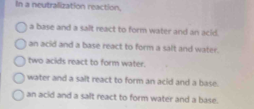 In a neutralization reaction,
a base and a salt react to form water and an acid.
an acid and a base react to form a salt and water.
two acids react to form water.
water and a salt react to form an acid and a base.
an acid and a salt react to form water and a base.