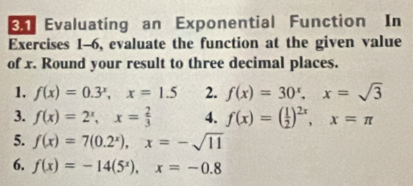 Evaluating an Exponential Function In 
Exercises 1-6, evaluate the function at the given value 
of x. Round your result to three decimal places. 
1. f(x)=0.3^x, x=1.5 2. f(x)=30^x, x=sqrt(3)
3. f(x)=2^x, x= 2/3  4. f(x)=( 1/2 )^2x, x=π
5. f(x)=7(0.2^x), x=-sqrt(11)
6. f(x)=-14(5^x), x=-0.8