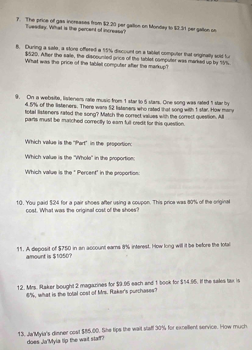The price of gas increases from $2.20 per gallon on Monday to $2.31 per gallon on 
Tuesday. What is the percent of increase? 
8. During a sale, a store offered a 15% discount on a tablet computer that originally sold for
$520. After the sale, the discounted price of the tablet computer was marked up by 15%. 
What was the price of the tablet computer after the markup? 
9. On a website, listeners rate music from 1 star to 5 stars. One song was rated 1 star by
4.5% of the listeners. There were 52 listeners who rated that song with 1 star. How many 
total listeners rated the song? Match the correct values with the correct question. All 
parts must be matched correctly to earn full credit for this question. 
Which value is the “Part” in the proportion: 
Which value is the “Whole” in the proportion: 
Which value is the “ Percent” in the proportion: 
10. You paid $24 for a pair shoes after using a coupon. This price was 80% of the original 
cost. What was the original cost of the shoes? 
11. A deposit of $750 in an account earns 8% interest. How long will it be before the total 
amount is $1050? 
12. Mrs. Raker bought 2 magazines for $9.95 each and 1 book for $14.95. If the sales tax is
6%, what is the total cost of Mrs. Raker's purchases? 
13. Ja'Myia's dinner cost $85.00. She tips the wait staff 30% for excellent service. How much 
does Ja'Myia tip the wait staff?