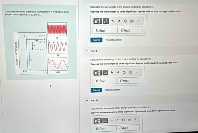 Calculate the wavelength of the photon emitted for transition A. 
Consider the three electronic transitions in a hydrogen atom 
shown here, labeled A, B, and C. Express the wavelength to three significant figures and include the appropriate units. 
μA 
? 
Value Units 
0 n=∈fty
n=4 Submit Request Answer
n=3
B
n=2
Part F 
(ii) 
A 
Calculate the wavelength of the photon emitted for transition B . 
Express the wavelength to three significant figures and include the appropriate units.
-218 n=1
? 
Value Units 
Submit Request Ansæer 
Part G 
Calculate the wavelength of the photon emitted for transition C. 
Express the wavelength to three significant figures and include the appropriate units. 
? 
Value Units