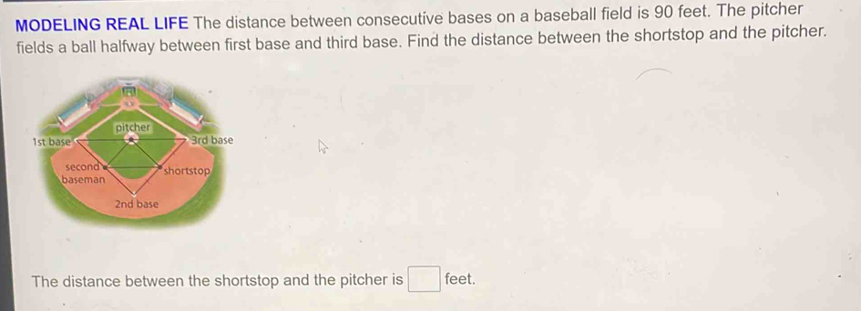 MODELING REAL LIFE The distance between consecutive bases on a baseball field is 90 feet. The pitcher 
fields a ball halfway between first base and third base. Find the distance between the shortstop and the pitcher. 
The distance between the shortstop and the pitcher is □ feet.