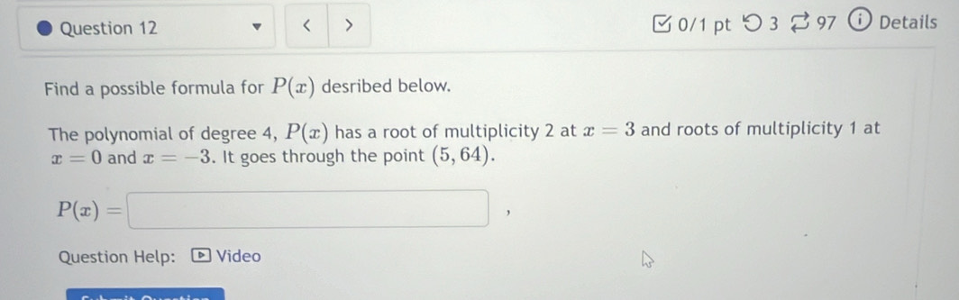 < > 0/1 pt つ 3 97 ` Details 
Find a possible formula for P(x) desribed below. 
The polynomial of degree 4, P(x) has a root of multiplicity 2 at x=3 and roots of multiplicity 1 at
x=0 and x=-3. It goes through the point (5,64).
P(x)= =□ , 
Question Help: Video