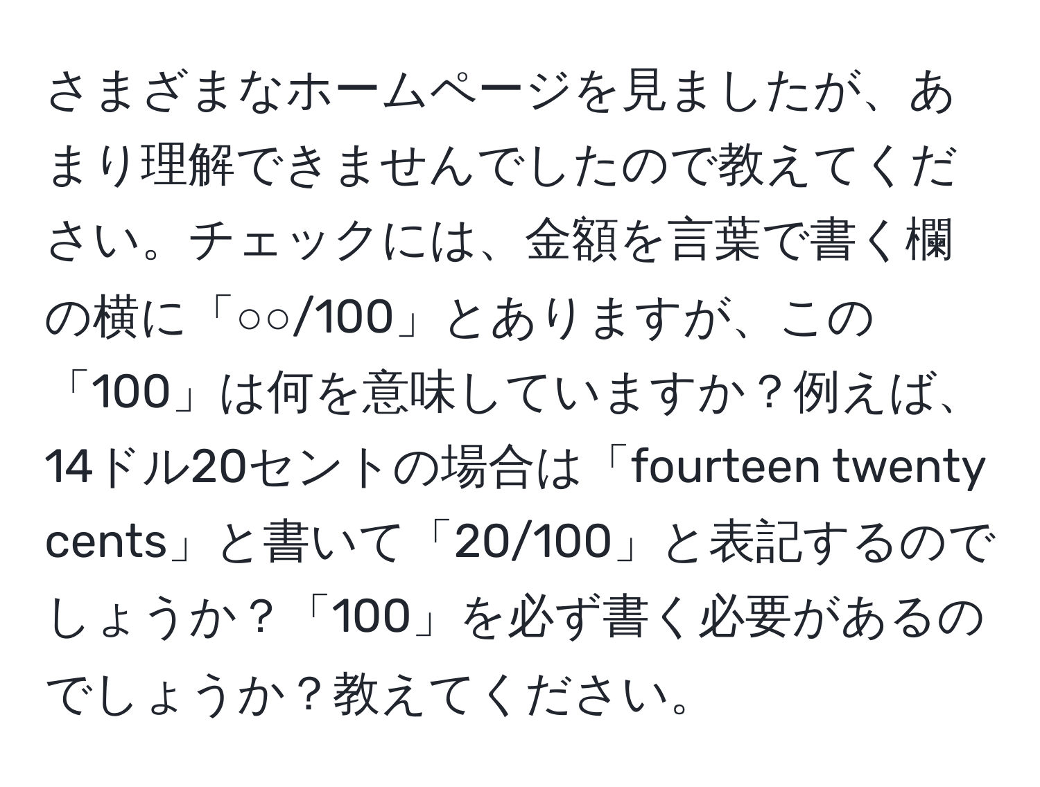 さまざまなホームページを見ましたが、あまり理解できませんでしたので教えてください。チェックには、金額を言葉で書く欄の横に「○○/100」とありますが、この「100」は何を意味していますか？例えば、14ドル20セントの場合は「fourteen twenty cents」と書いて「20/100」と表記するのでしょうか？「100」を必ず書く必要があるのでしょうか？教えてください。