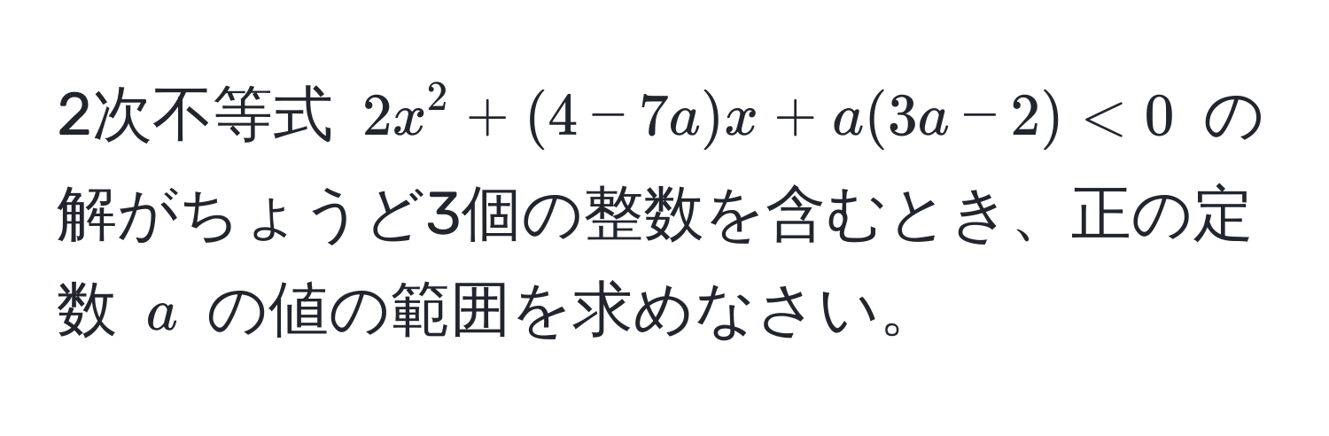 2次不等式 (2x^2 + (4 - 7a)x + a(3a - 2) < 0) の解がちょうど3個の整数を含むとき、正の定数 (a) の値の範囲を求めなさい。