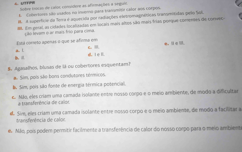 UTFPR
Sobre trocas de calor, considere as afirmações a seguir.
Cobertores são usados no inverno para transmitir calor aos corpos.
I A superfície da Terra é aquecida por radiações eletromagnéticas transmitidas pelo Sol.
. Em geral, as cidades localizadas em locais mais altos são mais frias porque correntes de convec-
ção levam o ar mais frio para címa.
Está correto apenas o que se afirma em
a. I. c. III. e。 I eIII.
b. I|. d. I ell.
5. Agasalhos, blusas de lã ou cobertores esquentam?
a. Sim, pois são bons condutores térmicos.
D. Sim, pois são fonte de energia térmica potencial.
c Não, eles criam uma camada isolante entre nosso corpo e o meio ambiente, de modo a dificultar
a transferência de calor.
d Sim, eles criam uma camada isolante entre nosso corpo e o meio ambiente, de modo a facilitar a
transferência de calor.
e Não, pois podem permitir facilmente a transferência de calor do nosso corpo para o meio ambiente