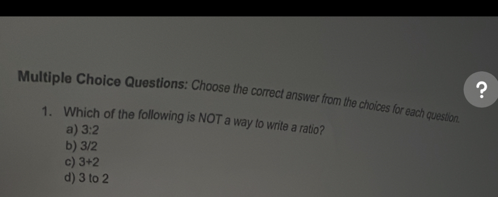 ?
Multiple Choice Questions: Choose the correct answer from the choices for each question
1. Which of the following is NOT a way to write a ratio?
a) 3:2
b) 3/2
c) 3+2
d) 3 to 2