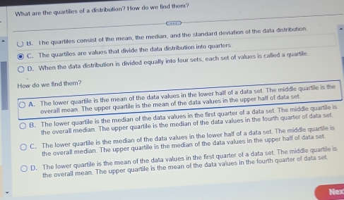 What are the quartiles of a distribution? How do we find them?
B. The quartiles consist of the mean, the median, and the standard deviation of the data distribution
C. The quartiles are values that divide the data distribution into quarters
D. When the data distribution is divided equally into four sets, each set of values is called a quartile
How do we find them?
A. The lower quartile is the mean of the data values in the lower half of a data set. The middle quartle is the
overall mean. The upper quartile is the mean of the data values in the upper half of data set.
B. The lower quartile is the median of the data values in the first quarter of a data set. The middle quartile is
the overall median. The upper quartile is the median of the data values in the fourth quarter of data set
C. The lower quartile is the median of the data values in the lower half of a data set. The middle quartile is
the overall median. The upper quartile is the median of the data values in the upper half of data set
D. The lower quartile is the mean of the data values in the first quarter of a data set. The middle quartile is
the overall mean. The upper quartile is the mean of the data values in the fourth quarter of data set
Nex