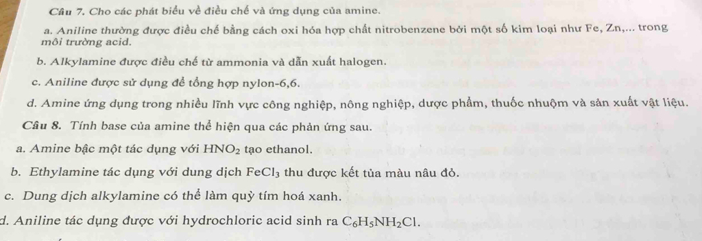 Cầu 7. Cho các phát biểu về điều chế và ứng dụng của amine.
a. Aniline thường được điều chế bằng cách oxi hóa hợp chất nitrobenzene bởi một số kim loại như Fe, Zn,... trong
môi trường acid.
b. Alkylamine được điều chế từ ammonia và dẫn xuất halogen.
c. Aniline được sử dụng để tổng hợp nylon -6, 6.
d. Amine ứng dụng trong nhiều lĩnh vực công nghiệp, nông nghiệp, dược phẩm, thuốc nhuộm và sản xuất vật liệu.
Câu 8. Tính base của amine thể hiện qua các phản ứng sau.
a. Amine bậc một tác dụng với HNO_2 tạo ethanol.
b. Ethylamine tác dụng với dung dịch FeCl_3 thu được kết tủa màu nâu đỏ.
c. Dung dịch alkylamine có thể làm quỳ tím hoá xanh.
d. Aniline tác dụng được với hydrochloric acid sinh raC_6H_5NH_2Cl.