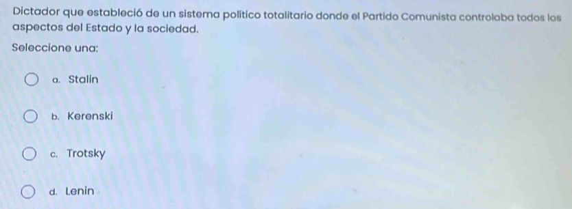 Dictador que estableció de un sistema político totalitario donde el Partido Comunista controlaba todos los
aspectos del Estado y la sociedad.
Seleccione una:
a. Stalin
b. Kerenski
c. Trotsky
d.Lenin