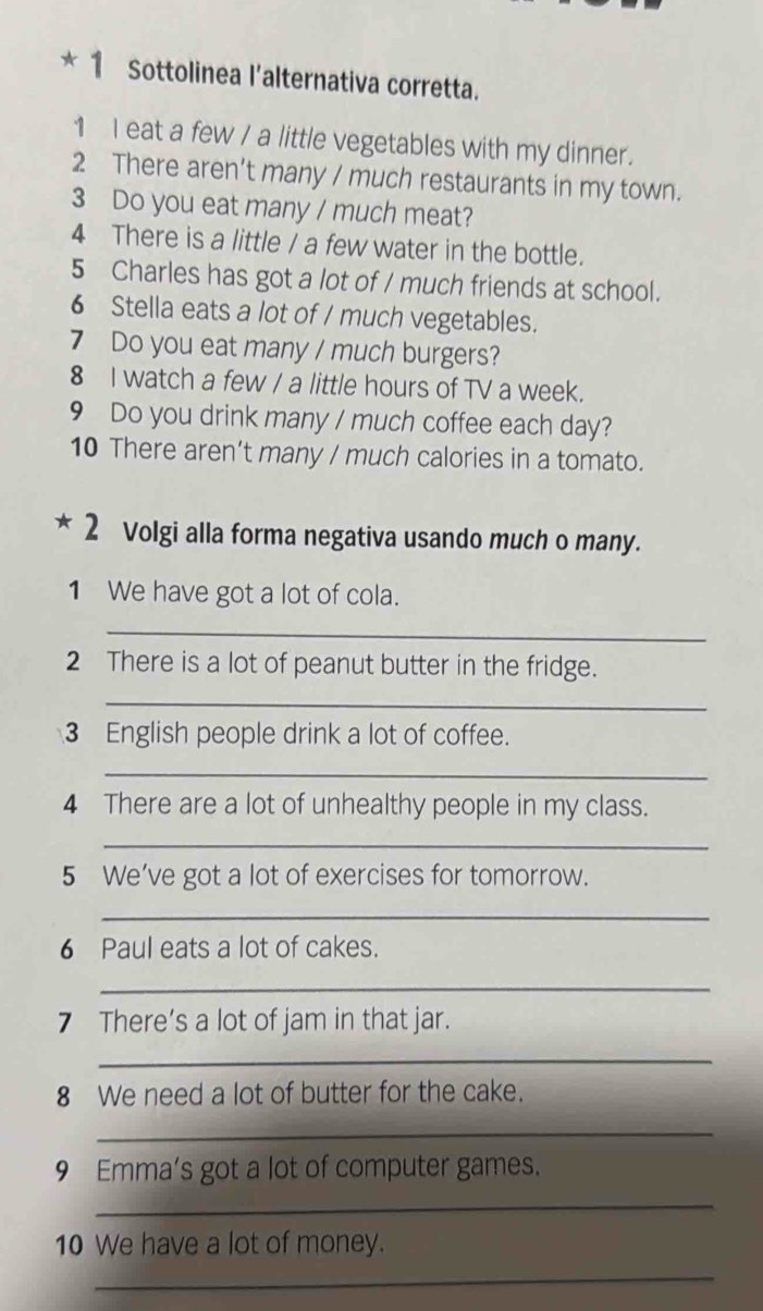 Sottolinea l'alternativa corretta. 
1 I eat a few / a little vegetables with my dinner. 
2 There aren't many / much restaurants in my town. 
3 Do you eat many / much meat? 
4 There is a little / a few water in the bottle. 
5 Charles has got a lot of / much friends at school. 
6 Stella eats a lot of / much vegetables. 
7 Do you eat many / much burgers? 
8 I watch a few / a little hours of TV a week. 
9 Do you drink many / much coffee each day? 
10 There aren’t many / much calories in a tomato. 
2 Volgi alla forma negativa usando much o many. 
1 We have got a lot of cola. 
_ 
2 There is a lot of peanut butter in the fridge. 
_ 
3 English people drink a lot of coffee. 
_ 
4 There are a lot of unhealthy people in my class. 
_ 
5 We’ve got a lot of exercises for tomorrow. 
_ 
6 Paul eats a lot of cakes. 
_ 
7 There’s a lot of jam in that jar. 
_ 
8 We need a lot of butter for the cake. 
_ 
9 Emma’s got a lot of computer games. 
_ 
10 We have a lot of money. 
_