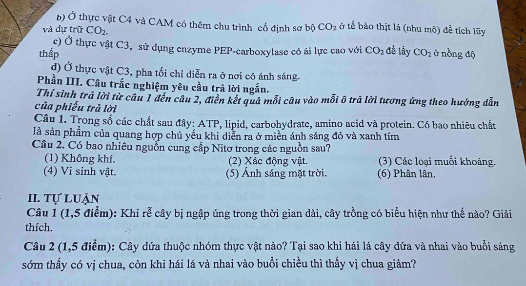 Ở thực vật C4 và CAM có thêm chu trình cố định sơ bộ CO_2 ở tế bào thịt lá (nhu mô) để tích lũy
và dự trữ CO_2. 
c) Ở thực vật C3, sử dụng enzyme PEP-carboxylase có ái lực cao với CO_2 đề lấy
thấp CO_2 ở nồng độ
d) Ở thực vật C3, pha tối chỉ diễn ra ở nơi có ánh sáng.
Phần III. Câu trắc nghiệm yêu cầu trả lời ngắn.
Thí sinh trả lời từ câu 1 đến câu 2, điền kết quả mỗi câu vào mỗi ô trả lời tương ứng theo hướng dẫn
của phiếu trả lời
Câu 1. Trong số các chất sau đây: ATP, lipid, carbohydrate, amino acid và protein. Có bao nhiêu chất
là sản phẩm của quang hợp chủ yếu khi diễn ra ở miền ánh sáng đỏ và xanh tím
Câu 2. Có bao nhiêu nguồn cung cấp Nitơ trong các nguồn sau?
(1) Không khí. (2) Xác động vật. (3) Các loại muối khoáng.
(4) Vi sinh vật. (5) Ánh sáng mặt trời. (6) Phân lân.
II. Tự luận
Câu 1 (1,5 điểm): Khi rễ cây bị ngập úng trong thời gian dài, cây trồng có biểu hiện như thế nào? Giải
thích.
Câu 2 (1,5 điểm): Cây dứa thuộc nhóm thực vật nào? Tại sao khi hái lá cây dứa và nhai vào buổi sáng
sớm thấy có vị chua, còn khi hái lá và nhai vào buổi chiều thì thấy vị chua giảm?