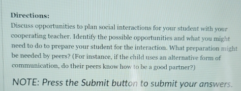 Directions: 
Discuss opportunities to plan social interactions for your student with your 
cooperating teacher. Identify the possible opportunities and what you might 
need to do to prepare your student for the interaction. What preparation might 
be needed by peers? (For instance, if the child uses an alternative form of 
communication, do their peers know how to be a good partner?) 
NOTE: Press the Submit button to submit your answers.